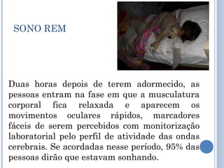 SONO REM




Duas horas depois de terem adormecido, as
pessoas entram na fase em que a musculatura
corporal fica relaxada e aparecem os
movimentos oculares rápidos, marcadores
fáceis de serem percebidos com monitorização
laboratorial pelo perfil de atividade das ondas
cerebrais. Se acordadas nesse período, 95% das
pessoas dirão que estavam sonhando.
 