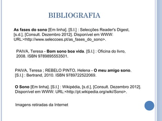 BIBLIOGRAFIA
As fases do sono [Em linha]. [S.l.] : Selecções Reader's Digest,
[s.d.], [Consult. Dezembro 2012]. Disponível em WWW:
URL:<http://www.seleccoes.pt/as_fases_do_sono>.

 PAIVA, Teresa - Bom sono boa vida. [S.l.] : Oficina do livro,
 2008. ISBN 9789895553501.


PAIVA, Teresa ; REBELO PINTO, Helena - O meu amigo sono.
[S.l.] : Bertrand, 2010. ISBN 9789722522069.

O Sono [Em linha]. [S.l.] : Wikipédia, [s.d.], [Consult. Dezembro 2012].
Disponível em WWW: URL:<http://pt.wikipedia.org/wiki/Sono>.


Imagens retiradas da Internet
 