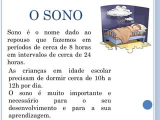 O SONO
Sono é o nome dado ao
repouso que fazemos em
períodos de cerca de 8 horas
em intervalos de cerca de 24
horas.
As crianças em idade escolar
precisam de dormir cerca de 10h a
12h por dia.
O sono é muito importante e
necessário      para     o    seu
desenvolvimento e para a sua
aprendizagem.
 