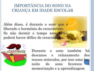 IMPORTÂNCIA DO SONO NA
    CRIANÇA EM IDADE ESCOLAR


Além disso, é durante o sono que é
liberado o hormônio do crescimento.
Se não dormir o tempo necessário,
poderá haver défice de crescimento.


               Durante o sono também há
               descanso e relaxamento dos
               nossos músculos, por isso uma boa
               noite   de  sono     favorece   a
               memorização e a aprendizagem
 