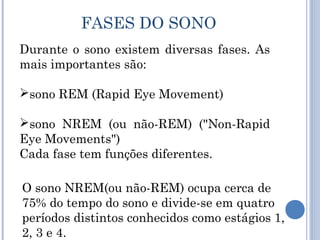 FASES DO SONO
Durante o sono existem diversas fases. As
mais importantes são:

sono REM (Rapid Eye Movement)

sono NREM (ou não-REM) ("Non-Rapid
Eye Movements")
Cada fase tem funções diferentes.

O sono NREM(ou não-REM) ocupa cerca de
75% do tempo do sono e divide-se em quatro
períodos distintos conhecidos como estágios 1,
2, 3 e 4.
 