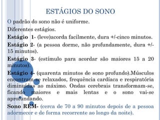 ESTÁGIOS DO SONO
O padrão do sono não é uniforme.
Diferentes estágios.
Estágio 1- (leve)acorda facilmente, dura +/-cinco minutos.
Estágio 2- (a pessoa dorme, não profundamente, dura +/-
15 minutos).
Estágio 3- (estímulo para acordar são maiores 15 a 20
minutos).
Estágio 4- (quarenta minutos de sono profundo).Músculos
encontram-se relaxados, frequência cardíaca e respiratória
diminuídas ao máximo. Ondas cerebrais transformam-se,
ficando maiores e mais lentas e o sono vai-se
aprofundando.
Sono REM- (cerca de 70 a 90 minutos depois de a pessoa
adormecer e de forma recorrente ao longo da noite).
 