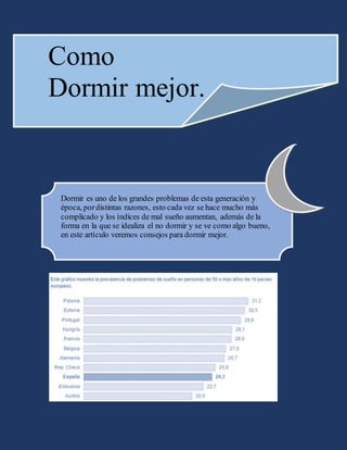 Como
Dormir mejor.
Dormir es uno de los grandes problemas de esta generación y
época, pordistintas razones, esto cada vez se hace mucho más
complicado y los índices de mal sueño aumentan, además de la
forma en la que se idealiza el no dormir y se ve como algo bueno,
en este artículo veremos consejos para dormir mejor.
 