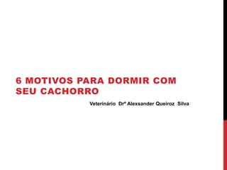 6 MOTIVOS PARA DORMIR COM
SEU CACHORRO
Veterinário Drº Alexsander Queiroz Silva
 