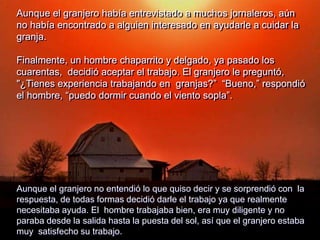 Aunque el granjero había entrevistado a muchos jornaleros, aún
no había encontrado a alguien interesado en ayudarle a cuidar la
granja.
Finalmente, un hombre chaparrito y delgado, ya pasado los
cuarentas, decidió aceptar el trabajo. El granjero le preguntó,
"¿Tienes experiencia trabajando en granjas?” “Bueno,” respondió
el hombre, “puedo dormir cuando el viento sopla”.
Aunque el granjero no entendió lo que quiso decir y se sorprendió con la
respuesta, de todas formas decidió darle el trabajo ya que realmente
necesitaba ayuda. El hombre trabajaba bien, era muy diligente y no
paraba desde la salida hasta la puesta del sol, así que el granjero estaba
muy satisfecho su trabajo.
 