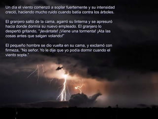 Un día el viento comenzó a soplar fuertemente y su intensidad
creció, haciendo mucho ruido cuando batía contra los árboles.
El granjero saltó de la cama, agarró su linterna y se apresuró
hacia donde dormía su nuevo empleado. El granjero lo
despertó gritando, “¡levántate! ¡Viene una tormenta! ¡Ata las
cosas antes que salgan volando!”
El pequeño hombre se dio vuelta en su cama, y exclamó con
firmeza, “No señor. Yo le dije que yo podía dormir cuando el
viento sopla.”
 