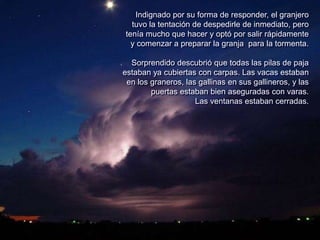 Indignado por su forma de responder, el granjero
tuvo la tentación de despedirle de inmediato, pero
tenía mucho que hacer y optó por salir rápidamente
y comenzar a preparar la granja para la tormenta.
Sorprendido descubrió que todas las pilas de paja
estaban ya cubiertas con carpas. Las vacas estaban
en los graneros, las gallinas en sus gallineros, y las
puertas estaban bien aseguradas con varas.
Las ventanas estaban cerradas.
 