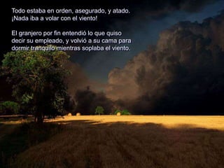 Todo estaba en orden, asegurado, y atado.
¡Nada iba a volar con el viento!
El granjero por fin entendió lo que quiso
decir su empleado, y volvió a su cama para
dormir tranquilo mientras soplaba el viento.
 