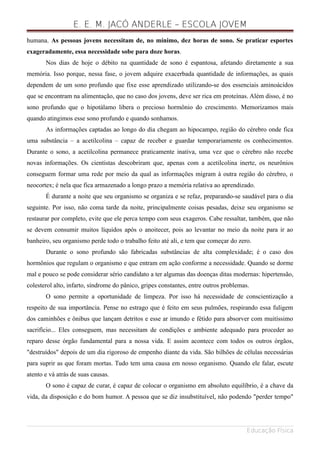 E. E. M. JACÓ ANDERLE – ESCOLA JOVEM
humana. As pessoas jovens necessitam de, no mínimo, dez horas de sono. Se praticar esportes
exageradamente, essa necessidade sobe para doze horas.
Nos dias de hoje o débito na quantidade de sono é espantosa, afetando diretamente a sua
memória. Isso porque, nessa fase, o jovem adquire exacerbada quantidade de informações, as quais
dependem de um sono profundo que fixe esse aprendizado utilizando-se dos essenciais aminoácidos
que se encontram na alimentação, que no caso dos jovens, deve ser rica em proteínas. Além disso, é no
sono profundo que o hipotálamo libera o precioso hormônio do crescimento. Memorizamos mais
quando atingimos esse sono profundo e quando sonhamos.
As informações captadas ao longo do dia chegam ao hipocampo, região do cérebro onde fica
uma substância – a acetilcolina – capaz de receber e guardar temporariamente os conhecimentos.
Durante o sono, a acetilcolina permanece praticamente inativa, uma vez que o cérebro não recebe
novas informações. Os cientistas descobriram que, apenas com a acetilcolina inerte, os neurônios
conseguem formar uma rede por meio da qual as informações migram à outra região do cérebro, o
neocortex; é nela que fica armazenado a longo prazo a memória relativa ao aprendizado.
É durante a noite que seu organismo se organiza e se refaz, preparando-se saudável para o dia
seguinte. Por isso, não coma tarde da noite, principalmente coisas pesadas, deixe seu organismo se
restaurar por completo, evite que ele perca tempo com seus exageros. Cabe ressaltar, também, que não
se devem consumir muitos líquidos após o anoitecer, pois ao levantar no meio da noite para ir ao
banheiro, seu organismo perde todo o trabalho feito até ali, e tem que começar do zero.
Durante o sono profundo são fabricadas substâncias de alta complexidade; é o caso dos
hormônios que regulam o organismo e que entram em ação conforme a necessidade. Quando se dorme
mal e pouco se pode considerar sério candidato a ter algumas das doenças ditas modernas: hipertensão,
colesterol alto, infarto, síndrome do pânico, gripes constantes, entre outros problemas.
O sono permite a oportunidade de limpeza. Por isso há necessidade de conscientização a
respeito de sua importância. Pense no estrago que é feito em seus pulmões, respirando essa fuligem
dos caminhões e ônibus que lançam detritos e esse ar imundo e fétido para absorver com muitíssimo
sacrifício... Eles conseguem, mas necessitam de condições e ambiente adequado para proceder ao
reparo desse órgão fundamental para a nossa vida. E assim acontece com todos os outros órgãos,
"destruídos" depois de um dia rigoroso de empenho diante da vida. São bilhões de células necessárias
para suprir as que foram mortas. Tudo tem uma causa em nosso organismo. Quando ele falar, escute
atento e vá atrás de suas causas.
O sono é capaz de curar, é capaz de colocar o organismo em absoluto equilíbrio, é a chave da
vida, da disposição e do bom humor. A pessoa que se diz insubstituível, não podendo "perder tempo"
Educação Física
 
