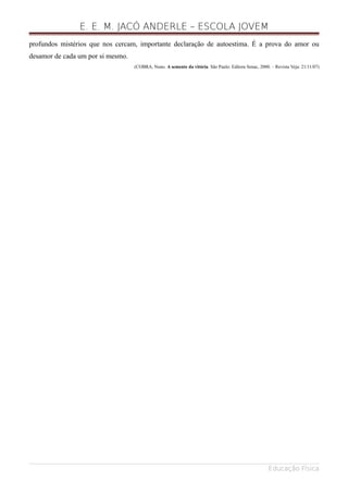 E. E. M. JACÓ ANDERLE – ESCOLA JOVEM
profundos mistérios que nos cercam, importante declaração de autoestima. É a prova do amor ou
desamor de cada um por si mesmo.
(COBRA, Nuno. A semente da vitória. São Paulo: Editora Senac, 2000. – Revista Veja: 21/11/07)
Educação Física
 