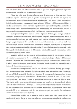 E. E. M. JACÓ ANDERLE – ESCOLA JOVEM
nem para dormir bem, será substituída muito antes do que possa imaginar, porque seu organismo
obviamente não aguentará. Para viver é necessário dormir!
Ainda não existe uma fórmula milagrosa capaz de compensar as horas de sono. Nossa
resistência orgânica é fantástica, pode-se aguentar em desequilíbrio por décadas, mas o preço em
envelhecimento precoce e comprometimento dos órgãos internos é alto demais. Então... Mãos à obra!
Estipule um horário para ir para a cama. O ideal varia entre 9h30min e 10h30min da noite. Elabore o
seu dia de acordo com o horário escolhido. Faça de maneira que isso não atrapalhe o seu trabalho e
tenha cuidado com a administração desse horário, principalmente nos primeiros meses. Faça-se a
pessoa mais importante da vida porque, afinal, você é a pessoa mais importante do mundo.
Outro ponto é não praticar exercício aeróbico depois das 18 horas, pois este tipo de trabalho
aumenta a quantidade de estimulantes em sua corrente sanguínea. Depois desse horário, prefira o
trabalho muscular localizado, que ajuda a cansar o seu corpo e melhora a qualidade do seu sono.
Sempre que possível, desenvolva o trabalho cardiovascular pela manhã. Ele deve ser aproveitado para
encher de energia o seu dia. Tome um banho quente e vista um pijama, faça um pouco de alongamento
para soltar sua musculatura. Respire, relaxe e boa noite! O sono é facilitado pelo horário criado e pelo
hábito, e não pelo horário do sono em si. O homem é o animal do hábito, então procure criar o hábito
de deitar-se sempre no mesmo horário.
Todos nós sentimos uma solicitação de sono muito forte ao anoitecer, mas não damos atenção a
ela por achar absurdo dormir às 19 h ou às 20 h. Temos outra solicitação por volta das 21h30min e por
fim entre 22h30min e 23 h. Durma nessa hora, porque as solicitações vão ficando cada vez mais fracas.
É a hora em que o organismo começa a fazer os reparos, quando o fígado e a vesícula iniciam o
trabalho de desintoxicação do organismo.
Experimente dormir pelo menos uma vez às 9 h da noite. Escolha um domingo, por exemplo.
Faça um alongamento, tome um banho, faça um relaxamento. Tudo deve ser antecipado. Coma nesse
dia uma refeição leve, de rápida digestão, para não dormir de estômago cheio. Apague as luzes da casa,
acenda velas, coloque música, evite o telefone... Às 9 h atenda ao chamado do corpo e vá para a cama.
Não adianta falar: "Vou dormir". Aquiete os pensamentos, concentre-se na respiração, feche os olhos.
Você precisa sentir o gosto de uma noite assim para tocar suas emoções e perceber que dormir cedo ou
depois da meia-noite faz toda a diferença. Ao acordar, estará completamente diferente. Há momentos
em que não dá para seguir o mesmo ritmo (aos sábados, por exemplo). Sem problemas. Você poderá
dormir às 3 h ou às 5 h da manhã e não fará mal nenhum, porque é uma exceção. É o que fazemos
cotidianamente que afeta o nosso organismo.
Não devemos esquecer que o homem é filho do tempo nessa curta viagem que faz do
nascimento à morte. Dar-se ao sono, mergulhar em nossa natureza primordial, é render-se aos
Educação Física
 