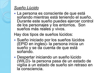 Sueño Lúcido
 La persona es consciente de que está
soñando mientras está teniendo el sueño.
Durante este sueño puedes ejercer control
de los personajes y los entornos. Son
sueños más reales y vivos.
Hay dos tipos de sueños lúcidos:
 Sueño iniciado por los sueños lúcidos
(EPID en ingles)- la persona inicia un
sueño y se da cuenta de que está
soñando.
 Despertar iniciando un sueño lúcido
(WILD)- la persona pasa de un estado de
vigilia a un estado de sueño sin retraso en
la consciencia.

 