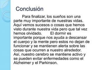 Conclusión
Para finalizar, los sueños son una
parte muy importante de nuestras vidas.
Aquí vemos sucesos o cosas que hemos
visto durante nuestra vida pero que tal vez
hemos olvidado.
El dormir es
importante porque nos ayuda a descansar
el cuerpo y la mente pero estos no dejan de
funcionar y se mantienen alerta sobre las
cosas que ocurren a nuestro alrededor.
Así, nuestro cerebro se mantiene activo y
se pueden evitar enfermedades como el
Alzheimer y el Parkinson.

 