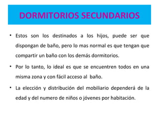 DORMITORIOS SECUNDARIOS
• Estos son los destinados a los hijos, puede ser que
dispongan de baño, pero lo mas normal es que tengan que
compartir un baño con los demás dormitorios.
• Por lo tanto, lo ideal es que se encuentren todos en una
misma zona y con fácil acceso al baño.
• La elección y distribución del mobiliario dependerá de la
edad y del numero de niños o jóvenes por habitación.
 