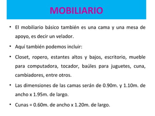 MOBILIARIO
• El mobiliario básico también es una cama y una mesa de
apoyo, es decir un velador.
• Aquí también podemos incluir:
• Closet, ropero, estantes altos y bajos, escritorio, mueble
para computadora, tocador, baúles para juguetes, cuna,
cambiadores, entre otros.
• Las dimensiones de las camas serán de 0.90m. y 1.10m. de
ancho x 1.95m. de largo.
• Cunas = 0.60m. de ancho x 1.20m. de largo.
 