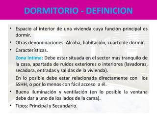 DORMITORIO - DEFINICION
• Espacio al interior de una vivienda cuya función principal es
dormir.
• Otras denominaciones: Alcoba, habitación, cuarto de dormir.
• Características.
Zona Intima: Debe estar situada en el sector mas tranquilo de
la casa, apartada de ruidos exteriores o interiores (lavadoras,
secadora, entradas y salidas de la vivienda).
En lo posible debe estar relacionada directamente con los
SSHH, o por lo menos con fácil acceso a él.
• Buena iluminación y ventilación (en lo posible la ventana
debe dar a uno de los lados de la cama).
• Tipos: Principal y Secundario.
 