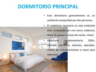 DORMITORIO PRINCIPAL
• Este dormitorio generalmente es un
ambiente compartido por dos personas.
• El mobiliario necesario en este ambiente
está compuesto por una cama, cabecera,
mesa de apoyo o mesas de noche, closet.
• Mobiliario complementario: Sillón,
cómoda, escritorio, estantes, aparador,
centro de entretenimiento o mesa para
televisión.
 