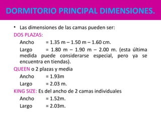 DORMITORIO PRINCIPAL DIMENSIONES.
• Las dimensiones de las camas pueden ser:
DOS PLAZAS:
Ancho = 1.35 m – 1.50 m – 1.60 cm.
Largo = 1.80 m – 1.90 m – 2.00 m. (esta última
medida puede considerarse especial, pero ya se
encuentra en tiendas).
QUEEN o 2 plazas y media
Ancho = 1.93m
Largo = 2.03 m.
KING SIZE: Es del ancho de 2 camas individuales
Ancho = 1.52m.
Largo = 2.03m.
 