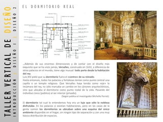 …Ademásdesusenormesdimensionesydecontarconeldiseñomásexquisitoquesehavistojamás,Versalles,construidoen1632,adiferenciadeotrospalaciosenelmundo,tienealgoinusual:todopartedesdelahabitacióndelrey. 
LuisXIVpidióquesudormitoriofuerael«centro»desureinado. 
Hastaentonces,todoslospalaciosyfortalezasteníancomopuntocentralunacapillaountemploreligioso.QueVersalleshayatenidocomo«eje»larecámaradelrey,nosólomarcabauncambioenloscánonesarquitectónicos, sinoqueubicabaaldormitoriocomopuntonodaldelavida.Pasandodelindividuocívico(público)alserinterior(privado). 
(Según publica el investigador Michelle Perrot). 
Eldormitoriotalcualloentendemoshoyeraunlujoquesólolanoblezadisfrutaba.Enlospalaciossíexistíanhabitaciones,peroenlascasasdelagentecomúnlosdormitoriosseubicabansobreunaesquinadelúnicoambientedisponibleenelhogar,sinningúntipodeseparaciónyconunamuybásicadistribucióndeespacios. 
EL DORMITORIO REAL 
TALLER VERTICAL DE DISEÑO 
INTRODUCCIÓN |DISEÑO 1 |DISEÑO 2  