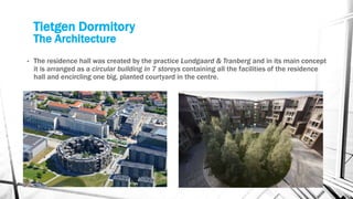 Tietgen Dormitory
The Architecture
• The residence hall was created by the practice Lundgaard & Tranberg and in its main concept
it is arranged as a circular building in 7 storeys containing all the facilities of the residence
hall and encircling one big, planted courtyard in the centre.
 