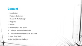 Content
• Introduction
• Problem Statement
• Research Methodology
• Program
• History
• International Case Study
1. Tietgen Dormitory, Denmark
2. Simmons Hall Residence at MIT, USA
• Local Case Study
1. Abu Dhabi University Dorm
 