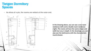 Tietgen Dormitory
Spaces
• As slices of a pie, the rooms are widest at the outer end.
In the drawing above, you can see a one room
residence (left) and a double room residence
(right). The rooms all have the same shape and
width but vary in depth. In the drawings, you can
also see the bathrooms with the characteristic
round shower.
 