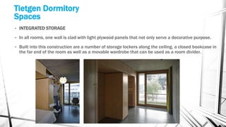 Tietgen Dormitory
Spaces
• INTEGRATED STORAGE
• In all rooms, one wall is clad with light plywood panels that not only serve a decorative purpose.
• Built into this construction are a number of storage lockers along the ceiling, a closed bookcase in
the far end of the room as well as a movable wardrobe that can be used as a room divider.
 