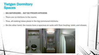 Tietgen Dormitory
Spaces
• BIG BATHROOMS – BUT NO PRIVATE KITCHENS
• There are no kitchens in the rooms.
• Thus, all cooking takes place in the big communal kitchens.
• On the other hand, the rooms have a spacious en suite with floor heating, toilet, and shower.
 