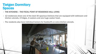 Tietgen Dormitory
Spaces
• THE KITCHENS – THE FOCAL POINT OF RESIDENCE HALL LIVING
• 12 residences share one of the total 30 spacious kitchens that are equipped with tableware and
kitchen utensils, 4 fridges, 2 cookers and one huge cooker hood .
• The residents also have individual lockers for foodstuffs or extra kitchen utensils.
 