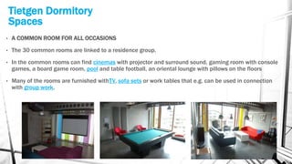Tietgen Dormitory
Spaces
• A COMMON ROOM FOR ALL OCCASIONS
• The 30 common rooms are linked to a residence group.
• In the common rooms can find cinemas with projector and surround sound, gaming room with console
games, a board game room, pool and table football, an oriental lounge with pillows on the floors
• Many of the rooms are furnished withTV, sofa sets or work tables that e.g. can be used in connection
with group work.
 