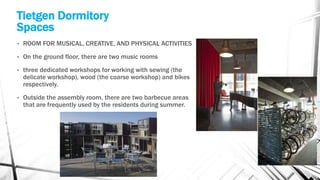 Tietgen Dormitory
Spaces
• ROOM FOR MUSICAL, CREATIVE, AND PHYSICAL ACTIVITIES
• On the ground floor, there are two music rooms
• three dedicated workshops for working with sewing (the
delicate workshop), wood (the coarse workshop) and bikes
respectively.
• Outside the assembly room, there are two barbecue areas
that are frequently used by the residents during summer.
 