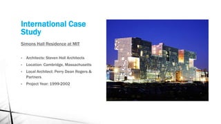 International Case
Study
Simons Hall Residence at MIT
• Architects: Steven Holl Architects
• Location: Cambridge, Massachusetts
• Local Architect: Perry Dean Rogers &
Partners
• Project Year: 1999-2002
 