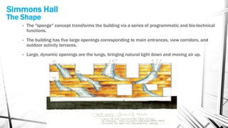 Simmons Hall
The Shape
• The "sponge" concept transforms the building via a series of programmatic and bio-technical
functions.
• The building has five large openings corresponding to main entrances, view corridors, and
outdoor activity terraces.
• Large, dynamic openings are the lungs, bringing natural light down and moving air up.
 
