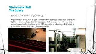 Simmons Hall
The Space
• Simmons Hall has five large openings.
• Organized as a city, has a road system which connects the areas allocated
to the rooms for students, with spaces added, such as study rooms and
areas for computers, a theatre for 125 spectators, a bar open 24 hours, a
gym and a dining room with tables outdoors.
 