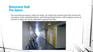 Simmons Hall
The Space
• The recreational spaces, holes are large, cut inside the compact grid that breaks the
monotony of the residential block, and distinguishing feature, with irregular curves of
cement in sight, the areas allocated to group activities.
 