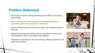 Problem Statement
• Dormitories result in being depressing and affect a student’s
psychology.
• Why? - Being away from family and making decisions for
yourself can put some students in dilemma.
• Some dormitories lack facilities to boost the students positive
attitude.
• Student housing/dormitories aren’t available for students in
Abu Dhabi for most universities and colleges.
• Depression has been on the rise among college students in the
past two decades.
 
