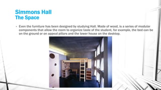 Simmons Hall
The Space
• Even the furniture has been designed by studying Hall. Made of wood, is a series of modular
components that allow the room to organize taste of the student, for example, the bed can be
on the ground or on appeal pillars and the lower house on the desktop.
 