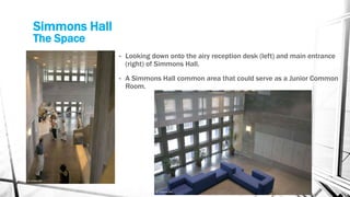 Simmons Hall
The Space
• Looking down onto the airy reception desk (left) and main entrance
(right) of Simmons Hall.
• A Simmons Hall common area that could serve as a Junior Common
Room.
 