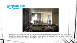 Simmons Hall
The Space
• The Simmons dining hall, one of the most attractive spaces in the building. It is again a bit
small for a residential college dining hall, but it is easy to see how it can function not only for
regular meals but also for special college dinners.
 