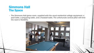 Simmons Hall
The Space
• The Simmons Hall game room, supplied with the usual residential college equipment: a
pool table, a ping-pong table, and a foosball table. The unfortunate central pillar will limit
the room’s flexibility.
 