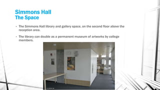 Simmons Hall
The Space
• The Simmons Hall library and gallery space, on the second floor above the
reception area.
• The library can double as a permanent museum of artworks by college
members.
 