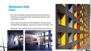 Simmons Hall
Color
• the 12-inch-deep heads and jambs of the dorm’s
windows are painted with saturated primary and
secondary colors.
• color scheme seems more fitting for conservative-
minded New England, and yet it’s more frenetic, too.
• Students are not allowed to paint their own rooms.
 