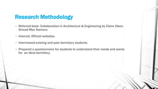 Research Methodology
• Referred book: Collaboration in Architecture & Engineering by Claire Olsen,
Sinead Mac Namara.
• Internet; Official websites.
• Interviewed existing and past dormitory students.
• Prepared a questionnaire for students to understand their needs and wants
for an ideal dormitory.
 