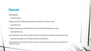 Spaces
Unit system
• Private Room
Single unit with individual kitchen and bath (1 person/unit)
• Semi-Private
Single Occupancy with Shared Bath and Kitchen(2 persons/unit)
• Double-Sharing
One-bedroom unit with 2 beds with shared kitchen and bath (2 persons/unit)
• Double-Occupancy with Shared Bath and Kitchen
Two-bedroom unit with 2 beds in each room and shared kitchen and bath (4
persons/unit)
 