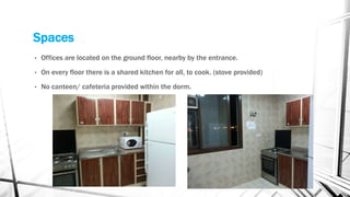 Spaces
• Offices are located on the ground floor, nearby by the entrance.
• On every floor there is a shared kitchen for all, to cook. (stove provided)
• No canteen/ cafeteria provided within the dorm.
 