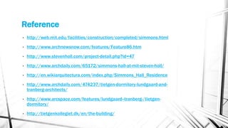 Reference
• http://web.mit.edu/facilities/construction/completed/simmons.html
• http://www.archnewsnow.com/features/Feature86.htm
• http://www.stevenholl.com/project-detail.php?id=47
• http://www.archdaily.com/65172/simmons-hall-at-mit-steven-holl/
• http://en.wikiarquitectura.com/index.php/Simmons_Hall_Residence
• http://www.archdaily.com/474237/tietgen-dormitory-lundgaard-and-
tranberg-architects/
• http://www.arcspace.com/features/lundgaard--tranberg-/tietgen-
dormitory/
• http://tietgenkollegiet.dk/en/the-building/
 