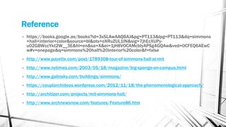 Reference
• https://books.google.ae/books?id=3xSLAwAAQBAJ&pg=PT113&lpg=PT113&dq=simmons
+hall+interior+color&source=bl&ots=oXRuZUL1IN&sig=7jhEcXUPy-
u02GBWccYkt2W__3E&hl=en&sa=X&ei=1jH8VOCAMcbIyAPSg4GQAw&ved=0CFEQ6AEwC
w#v=onepage&q=simmons%20hall%20interior%20color&f=false
• http://www.payette.com/post/1789308-tour-of-simmons-hall-at-mit
• http://www.nytimes.com/2003/05/18/magazine/big-sponge-on-campus.html
• http://www.galinsky.com/buildings/simmons/
• https://couplarchideas.wordpress.com/2012/11/18/the-phenomenological-approach/
• http://architizer.com/projects/mit-simmons-hall/
• http://www.archnewsnow.com/features/Feature86.htm
 