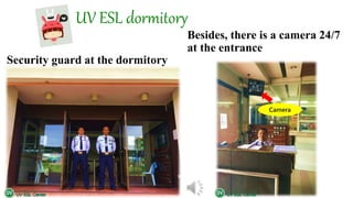 UV ESL dormitory
Besides, there is a camera 24/7
at the entrance
Security guard at the dormitory
Camera
 