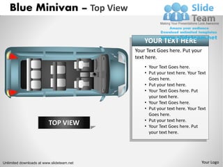 Blue Minivan – Top View

                                               YOUR TEXT HERE
                                           Your Text Goes here. Put your
                                           text here.
                                               • Your Text Goes here.
                                               • Put your text here. Your Text
                                                 Goes here.
                                               • Put your text here.
                                               • Your Text Goes here. Put
                                                 your text here.
                                               • Your Text Goes here.
                                               • Put your text here. Your Text
                                                 Goes here.
                                               • Put your text here.
                         TOP VIEW              • Your Text Goes here. Put
                                                 your text here.




Unlimited downloads at www.slideteam.net                                   Your Logo
 