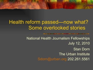 Health reform passed —now what? Some overlooked stories  National Health Journalism Fellowships July 12, 2010 Stan Dorn The Urban Institute [email_address]  202.261.5561 